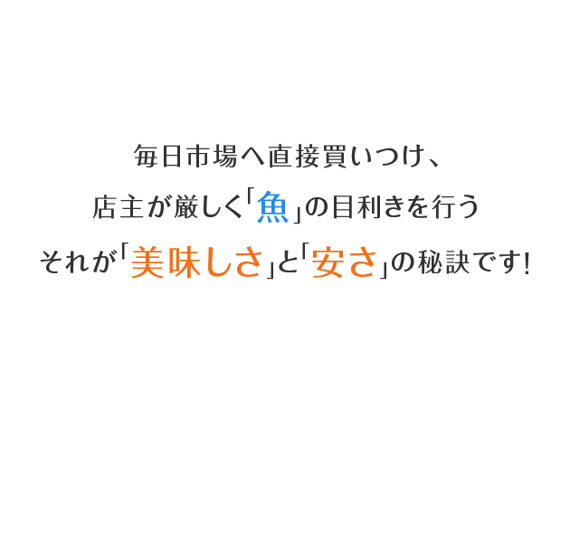 毎日市場へ直接買いつけ、店主が厳しく「魚」の目利きを行うそれが「美味しさ」と「安さ」の秘訣です!